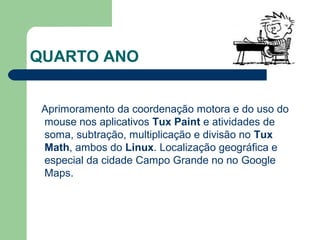 QUARTO ANO
Aprimoramento da coordenação motora e do uso do
mouse nos aplicativos Tux Paint e atividades de
soma, subtração, multiplicação e divisão no Tux
Math, ambos do Linux. Localização geográfica e
especial da cidade Campo Grande no no Google
Maps.
 