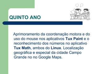 QUINTO ANO
Aprimoramento da coordenação motora e do
uso do mouse nos aplicativos Tux Paint e o
reconhecimento dos números no aplicativo
Tux Math, ambos do Linux. Localização
geográfica e especial da cidade Campo
Grande no no Google Maps.
 