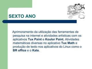 SEXTO ANO
Aprimoramento da utilização das ferramentas de
pesquisa na internet e atividades artísticas com os
aplicativos Tux Paint e Koulor Paint. Atividades
matemáticas diversas no aplicativo Tux Math e
produção de texto nos aplicativos do Linux como o
BR office e o Kate.
 