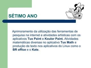 SÉTIMO ANO
Aprimoramento da utilização das ferramentas de
pesquisa na internet e atividades artísticas com os
aplicativos Tux Paint e Koulor Paint. Atividades
matemáticas diversas no aplicativo Tux Math e
produção de texto nos aplicativos do Linux como o
BR office e o Kate.
 