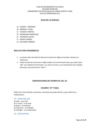 PLAN DE MEJORAMIENTO DE INGLES
SEGUNDO SEMESTRE
COMPRENDER TEXTOS EN INGLES DE FORMA ESCRITA Y ORAL
GUIA DE APRENDIZAJE No 2
Página 2 de 9
DIAS DE LA SEMANA
A) SUNDAY = DOMINGO
B) MONDAY= LUNES
C) TUESDAY= MARTES
D) WEDNESDAY=MIÉRCOLES
E) THURSDAY=JUEVES
F) FRIDAY=VIERNES
G) SATURDAY=SÁBADO
REGLAS PARA ESCRIBIRLOS
1. La primera letra de todos los días de la semana en inglés se escriben siempre con
mayúscula.
2. Todos los días de la semana en inglés acaban con la terminación day, que quiere decir
“día”. (en español la terminación –es, como en lunes, es una abreviación de la palabra
latina dies, que quiere decir “días”).
PREPOSICIONES DE TIEMPO IN, ON, AT.
USAMOS “AT” PARA:
Referirnos a horas del día, mencionar momentos puntuales del día, y para referirnos a
celebraciones.
AT + HORA DEL DÍA
At 6:30 – a las 6:30
At 7 o’clock – a las siete
At dawn – al amanecer
At lunchtime – al mediodía
At midnight – a la medianoche
AT + DÍA FESTIVO
 