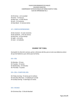 PLAN DE MEJORAMIENTO DE INGLES
SEGUNDO SEMESTRE
COMPRENDER TEXTOS EN INGLES DE FORMA ESCRITA Y ORAL
GUIA DE APRENDIZAJE No 2
Página 3 de 9
At Christmas – en la navidad
At Easter – En Pascuas
At New Year – En Año Nuevo
At Lent – En Cuaresma
At Holy Week – En Semana Santa
AT + CIERTAS EXPRESIONES
At the moment – En este momento
At the weekend _ el fin de semana
At that time – en ese tiempo
At night – a la noche
At noon – al mediodía
USAMOS “ON” PARA:
Acompañar los días de la semana, partes o divisiones del día; pero en este caso debemos aclarar
de que día hablamos y por ultimo para las fechas.
ON + DÍA
On Monday – El lunes
On Tuesday – El martes
On Wednesday – El miércoles
On Thursday – El jueves
ON + DÍA + PARTE DEL DÍA
On Friday morning – El viernes por la mañana
On Saturday afternoon – El sábado por la tarde
On Sunday evening – El domingo a la noche.
ON + FECHAS
On Christmas Day – El día de Navidad
 