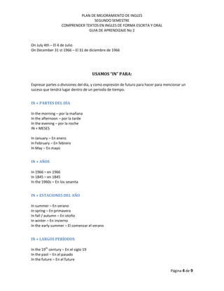 PLAN DE MEJORAMIENTO DE INGLES
SEGUNDO SEMESTRE
COMPRENDER TEXTOS EN INGLES DE FORMA ESCRITA Y ORAL
GUIA DE APRENDIZAJE No 2
Página 4 de 9
On July 4th – El 4 de Julio
On December 31 st 1966 – El 31 de diciembre de 1966
USAMOS “IN” PARA:
Expresar partes o divisiones del día, y como expresión de futuro para hacer para mencionar un
suceso que tendrá lugar dentro de un periodo de tiempo.
IN + PARTES DEL DÍA
In the morning – por la mañana
In the afternoon – por la tarde
In the evening – por la noche
IN + MESES
In January – En enero
In February – En febrero
In May – En mayo
IN + AÑOS
In 1966 – en 1966
In 1845 – en 1845
In the 1960s – En los sesenta
IN + ESTACIONES DEL AÑO
In summer – En verano
In spring – En primavera
In fall / autumn – En otoño
In winter – En invierno
In the early summer – El comenzar el verano
IN + LARGOS PERÍODOS
In the 19th
century – En el siglo 19
In the past – En el pasado
In the future – En el future
 