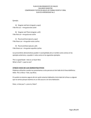 PLAN DE MEJORAMIENTO DE INGLES
SEGUNDO SEMESTRE
COMPRENDER TEXTOS EN INGLES DE FORMA ESCRITA Y ORAL
GUIA DE APRENDIZAJE No 2
Página 9 de 9
Ejemplo.
A) Singular and here (singular y aquí).
I like this car. = me gusta este coche
B) Singular and There (singular y allí)
I like that car = me gusta ese coche
C) Plural and here (plural y aquí)
I like these car = me gustan estos coches
D) Plural and there (plural y allí)
I like those car = me gustan aquellos coches
Los pronombres demostrativos pueden ir acompañados de un nombre como vemos en los
ejemplos anteriores, o pueden ir solos como en los siguientes ejemplos:
This is a good book = éste es un buen libro
What is that? = ¿qué es eso?
OTROS USOS DE LOS DEMOSTRATIVOS
Podemos utilizarlos cuando nos presentamos a otra persona al otro lado de la línea telefónica:
Hello. This is Alicia = hola, soy Alicia.
O cuando no estamos seguros de con quién estamos hablando al otro lado de la línea o a alguien
que no vemos porque estamos en un sitio oscuro o en otra habitación:
Peter, is that you? = ¿eres tú, Peter?
 