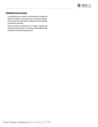 8 1º Básico, Primer Semestre
ESTRATEGIAS DE LAS CLASES
La planificación se diseño considerando la evidencia
existente respecto a los pasos que se requiere al plani-
ficar una lección para lograr resultados de aprendizaje
en todos los alumnos.
Estos principios se plasman en 5 etapas o pasos que
pueden ser parte de una o más clases dependiendo del
contenido a tratar. Estos pasos son:
Derechos reservados Aptus Chile
 