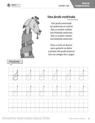 31
Material
Complementario
1º Básico, Primer Semestre
Lección • ojo
Una jirafa resfriada
Carmen Lavanchy
Una jirafa estornudó
ay! pobrecita se resfrió
dijo su madre cuídate
una bufanda amárrate,
dijo su madre cuídate
una bufanda amárrate.
Vino a verla un doctor
para quitarle su dolor
y pronto ella pudo mejorar
con sus amigas fue a jugar.
Completa
Derechos reservados Aptus Chile
 