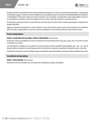 34 1º Básico, Primer Semestre
Lección • ojoClase 3
Posteriormente, los ayudantes de la semana reparten las bolsas con cubos , previamente preparadas, a cada pareja,
invitándolas a jugar a inventar oraciones tallarines con las palabras que se encuentran individualizadas en el pizarrón
o deslizógrafo. El docente explica que estas oraciones son muy largas y entretenidas. Cada pareja debe escuchar a
su compañero y ayudarlo a contar las palabras con los cubos, antes de compartir su propia oración.
El docente se pasea por la sala, escuchando las oraciones que los niños están creando, para apoyar a aquellos que
tengan dificultad.
Algunos voluntarios presentan su oración frente al curso de la misma manera que lo hizo el docente. El estudiante
dice la oración y luego pide al curso que cuente las palabras con él, mientras pone los cubos sobre la mesa.
PASO 6. ESCRITURA DE PALABRA, FRASE U ORACIONES. (30 minutos)
El docente retoma las palabras escritas en el pizarrón en la actividad anterior (ajo, eje, y ají), y de ser necesario vuelve
a modelar su escritura.
Los estudiantes a trabajan en su cuaderno de escritura para practicar la grafía de las palabras: ajo – eje – ají – ojo. El
docente debe monitorear la correcta ejecución de la escritura, asistiendo a aquellos estudiantes que lo necesiten.
Finalmente, el docente, revisa los trabajos y guía una reflexión sobre dificultades que hayan tenido y posibles soluciones.
PASO 7. EVALUACIÓN. (20 minutos)
El docente cierra la actividad con un dictado de las palabras y sílabas estudiadas.
Práctica independiente
Consolidación del aprendizaje
Derechos reservados Aptus Chile
 