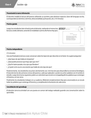 36 1º Básico, Primer Semestre
Lección • ojoClase 4
1º Básico, Primer Semestre
Lámina Material exclusivo para enseñanzaLección ojo - Clase 44b
Hay Ojos
Miguel de Unamuno
Hay ojos que miran, -hay ojos que sueñan,
hay ojos que llaman, -hay ojos que esperan,
hay ojos que ríen -risa placentera,
hay ojos que lloran -con llanto de pena,
unos hacia adentro -otros hacia fuera.
4b
Presentando la nueva información
Práctica guiada
Práctica independiente
Consolidación del aprendizaje
El docente modela la lectura del poema utilizando un puntero, para destacar aspectos clave del lenguaje escrito,
(correspondencia término a término, direccionalidad, puntuación, etc.) (10 minutos)
Luego, los estudiantes leen el texto junto al docente, realizando al menos tres
lecturas corales del texto, variando la modalidad. (Lámina 4b PoemaHayojos).
(15 minutos)
Una vez finalizada la lectura coral, conversan sobre los tipos de ojos descritos en el texto. Se sugiere preguntar:
•	 ¿Qué tipos de ojos había en el poema?
•	 ¿Qué puede provocar que haya ojos que ríen?
•	 ¿Qué le habrá pasado a los ojos que lloraban?
•	 ¿A quién se le ocurre una oración que hable de otro tipo de ojos?
Posteriormente, los estudiantes escuchan atentamente una mini-lección para desarrollar la conciencia fonológica.
El docente lee los dos primeros versos del poema y pide que aplaudan cuando escuchen palabras con el sonido en
estudio. Luego, lee el verso siguiente y pide a un voluntario que encierre en el papelógrafo las palabras que contengan
el fonema j, en ese verso.
Finalmente, los estudiantes trabajan en su cuaderno, (Material complementario Hay ojos), encerrando en un círculo
todas las palabras que contenga el fonema j y completando la ilustración de cada verso.
El docente cierra la actividad con una puesta en común del trabajo realizado guiando una conversación sobre lo
aprendido.
Derechos reservados Aptus Chile
 