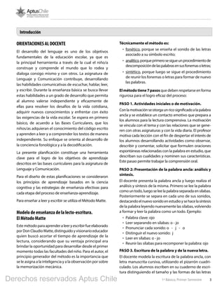 31º Básico, Primer Semestre
ORIENTACIONES AL DOCENTE
El desarrollo del lenguaje es uno de los objetivos
fundamentales de la educación escolar, ya que es
la principal herramienta a través de la cual el niño/a
construye y comprende el mundo que lo rodea y
dialoga consigo mismo y con otros. La asignatura de
Lenguaje y Comunicación contribuye, desarrollando
las habilidades comunicativas de escuchar, hablar, leer,
y escribir. Durante la enseñanza básica se busca llevar
estas habilidades a un grado de desarrollo que permita
al alumno valerse independiente y eficazmente de
ellas para resolver los desafíos de la vida cotidiana,
adquirir nuevos conocimientos y enfrentar con éxito
las exigencias de la vida escolar. Se espera en primero
básico, de acuerdo a las Bases Curriculares, que los
niños/as adquieran el conocimiento del código escrito
y aprenden a leer y a comprender los textos de manera
independiente. Su enfoque se orienta al desarrollo de
la conciencia fonológica y a la decodificación.
La presente planificación constituye una herramienta
clave para el logro de los objetivos de aprendizaje
descritos en las bases curriculares para la asignatura de
Lenguaje y Comunicación.
Para el diseño de estas planificaciones se consideraron
los principios de aprendizaje basados en la ciencia
cognitiva y las estrategias de enseñanza efectivas para
cada etapa del proceso de enseñanza-aprendizaje.
Para enseñar a leer y escribir se utiliza el Método Matte.
Modelo de enseñanza de la lecto-escritura.
El Método Matte
Este método para aprender a leer y escribir fue elaborado
por Don Claudio Matte, distinguido y visionario educador
quien buscó acortar el tiempo de aprendizaje de la
lectura, considerando que su ventaja principal era
brindar la oportunidad para desarrollar desde el primer
momento todas las facultades del niño. Para el autor, el
principio generador del método es la importancia que
se le asigna a la inteligencia y a la observación por sobre
la memorización mecánica.
Técnicamente el método es:
•	 fonético, porque se enseña el sonido de las letras
asociado a su símbolo escrito;
•	 analítico,porqueprimerosesigueunprocedimientode
descomposicióndelaspalabrasensusfonemasoletras;
•	 sintético, porque luego se sigue el procedimiento
de reunir los fonemas o letras para formar de nuevo
las palabras.
Elmétodotiene7pasos que deben respetarse en forma
rigurosa para el logro eficaz del proceso:
PASO 1. Actividades iniciales o de motivación.
Conlamotivaciónseotorgaunricosignificadoalapalabra
ancla y se establece un contacto emotivo que prepara a
los alumnos para la lectura comprensiva. La motivación
se vincula con el tema y con las relaciones que se gene-
ren con otras asignaturas y con la vida diaria. El profesor
motiva cada lección con el fin de despertar el interés de
los alumnos desarrollando actividades como observar,
describir y comentar, solicitar que formulen oraciones
espontáneas relacionadas con la palabra en estudio, que
describan sus cualidades y nominen sus características.
Este pasao permite trabajar la comprensión oral.
PASO 2: Presentación de la palabra ancla: análisis y
síntesis.
El docente presenta la palabra ancla y luego realiza el
análisis y síntesis de la misma. Primero se lee la palabra
como un todo, luego se lee la palabra separada en sílabas.
Posteriormente se separa en cada uno de sus sonidos,
destacandoelnuevosonidoenestudioysehacelasíntesis
de la palabra leyendo nuevamente las sílabas, volviendo
a formar y leer la palabra como un todo. Ejemplo:
•	 Palabra clave: ojo
•	 Leer separando en sílabas: o - jo
•	 Pronunciar cada sonido: o - j - o
•	 Distinguir el nuevo sonido: j
•	 Leer en sílabas: o - jo
•	 Reunir las sílabas para recomponer la palabra: ojo
PASO 3. Escritura de la palabra y de la nueva letra.
El docente modela la escritura de la palabra ancla, con
letra manuscrita cursiva, utilizando el pizarrón cuadri-
culado. Los alumnos escriben en su cuaderno de escri-
tura distinguiendo el tamaño y las formas de las letras
Introducción
Derechos reservados Aptus Chile
 