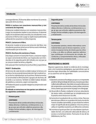4 1º Básico, Primer Semestre
Introducción
correspondientes. El docente debe monitorear la correcta
ejecución de la escritura.
PASO 4. Lectura con caracteres manuscritos y con
caracteres de imprenta.
El docente modela la lectura con caracteres manuscritos.
Luego, los estudiantes repiten a coro la lectura. El docente
explica el vocabulario desconocido y los estudiantes crean
oraciones en forma oral. Luego se repite el procedimiento
utilizando los caracteres en letra imprenta.
PASO 5. Lectura en el libro.
El docente modela la lectura de la lección del libro. Los
estudiantes practican la lectura en forma coral e individual,
monitoreados por el docente.
PASO 6. Escritura de oraciones o frases.
Esta etapa consiste en transcribir frases u oraciones según
se vayan conociendo las letras. Las mayúsculas son intro-
ducidas en la segunda parte del método una vez que ya
se conocen todas las letras y dígrafos.
Este paso permite insentivar la escritura libre y espontánea
PASO 7. Evaluación.
Al término de cada lección se debe evaluar la lectura y la
escritura. Se recomienda tomar la lección“ojo”a todo el cur-
so, en forma individual por ser la primera. Posteriormente,
se va tomando la última lección a grupos de alumnos, de
acuerdo a sus avances. También se debe realizar dictado
de palabras y oraciones, según corresponda.
Al finalizar los pasos se puede trabajar la comprensión oral
nuevamente.
El método se estructura en tres partes con énfasis en
los siguientes contenidos:
Primera parte
CONTENIDO
Presentacióndelossonidosdelasletrasminúsculas:
sílabas directas e indirectas; combinaciones ce, ci,
ge, gi, que, qui; artículos: adjetivos posesivos: dip-
tongos,formasverbalesysignos deinterrogación
y exclamación.
Segunda parte
CONTENIDO
Presentacióndelossonidosdelasletrasminúsculas:
sílabas directas e indirectas; combinaciones ce, ci,
ge, gi, que, qui; artículos: adjetivos posesivos: dip-
tongos,formasverbalesysignos deinterrogación
y exclamación.
Tercera parte
CONTENIDO
Se presentan poesías y textos informativos como
material básico para la lectura expresiva. Las lec-
ciones incorporan temas de interés para los niños
y niñas, y en ellos se enfocan aspectos valóricos
que contribuyen a la formación de virtudes, de
conductas y comportamientos éticos, enfocados
al desarrollo de la conciencia moral.
ORIENTACIONES AL DOCENTE
Algunas sugerencias, desde la evidencia de la investiga-
ción y de la práctica pedagógica, que permitirán que el
docente logre desarrollar las habilidades comunicativas
en sus alumnos son las siguientes:
LECTURA
1.Ejercitelaconcienciafonológicayaqueesunimportante
predictordelaprendizajedelalectura,necesariaparadesa-
rrollarladecodificación.Ejercítelacomopartedelproceso
decomprensiónoescrituradeuntextoyalleercanciones,
rimas y textos que promueven el juego con el lenguaje.
2. Desarrolle la fluidez mediante la lectura abundante
de textos reales, actividad que se complementa con
la práctica de la lectura en voz alta.
3. Aumente el vocabulario de sus niños y niñas. Para eso
permita que utilicen en su producción oral y escrita los
nuevos vocablos aprendidos, ya que el alumno retiene
mejor el significado de las palabras si las encuentra y
utiliza en repetidas ocasiones y en diferentes contextos
4. Incentive el gusto por leer con abundantes oportuni-
dades de leer, una selección adecuada de obras y el
acceso a numerosos textos. Promueva el uso de las
bibliotecas y las Tics.
Derechos reservados Aptus Chile
 