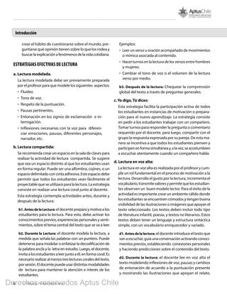 6 1º Básico, Primer Semestre
Introducción
crear el hábito de cuestionarse sobre el mundo, pre-
guntarse qué opinión tienen sobre lo que los rodea y
buscarlaexplicaciónafenómenosdelavidacotidiana.
ESTRATEGIAS EFECTIVAS DE LECTURA
a. Lectura modelada.
La lectura modelada debe ser previamente preparada
por el profesor para que modele los siguientes aspectos:
•	 Fluidez.
•	 Tono de voz.
•	 Respeto de la puntuación.
•	 Pausas pertinentes.
•	 Entonación en los signos de exclamación e in-
terrogación.
•	 Inflexiones necesarias con la voz para diferen-
ciar emociones, pausas, diferentes personajes,
narrador, etc.
b. Lectura compartida:
Se recomienda crear un espacio en la sala de clases para
realizar la actividad de lectura compartida. Se sugiere
que sea un espacio distinto al que los estudiantes usan
en forma regular. Puede ser una alfombra, cojines, o un
espacio delimitado con cinta adhesiva. Este espacio debe
permitir que todos los estudiantes vean fácilmente el
proyectable que se utilizará para la lectura. La estrategia
consiste en realizar una lectura coral junto al docente.
Esta estrategia contempla actividades antes, durante y
después de la lectura:
b1.AntesdelaLectura: eldocentepreparaymotivaalos
estudiantes para la lectura. Para esto, debe activar los
conocimientos previos, experiencias personales y senti-
mientos, sobre el tema central del texto que se va a leer
b2. Durante la Lectura: el docente modela la lectura, a
medida que señala las palabras con un puntero. Puede
detenerse para modelar o enfatizar la decodificación de
la palabra ancla y la letra en estudio. Luego, el docente,
invitaalosestudiantesaleerjuntoaél,enformacoral.Es
necesariorealizaralmenostreslecturascoralesdeltexto,
porsesión.Eldocentepuedeusardistintasmodalidades
de lectura para mantener la atención e interés de los
estudiantes.
Ejemplos:
•	 Leer un verso u oración acompañado de movimientos
o mímica asociada al contenido.
•	 Hacer turnos en la lectura de los versos entre hombres
y mujeres.
•	 Cambiar el tono de voz o el volumen de la lectura
verso por medio.
b3. Después de la lectura: Chequear la comprensión
global del texto a través de preguntas generales.
c. Yo digo, Tú dices:
Esta estrategia facilita la participación activa de todos
los estudiantes en instancias de motivación o prepara-
ción para el nuevo aprendizaje. La estrategia consiste
en pedir a los estudiantes trabajar con un compañero.
Tomar turnos para responder la pregunta o comentario
requerido por el docente, para luego, compartir con el
grupo la respuesta expresada por su pareja. De esta ma-
nera se incentiva a que todos los estudiantes piensen y
participenenformasimultáneay,alavez,seacostumbren
a escuchar atentamente cuando un compañero habla.
d. Lectura en voz alta:
La lectura en voz alta es realizada por el profesor y cum-
ple un rol fundamental en el proceso de motivación a la
lectura. Desarrolla el gusto por la lectura, incrementa el
vocabulario,transmitevaloresypermitequelosestudian-
tes observen un buen modelo lector. Para el éxito de la
actividad es importante crear un ambiente cálido donde
los estudiantes se encuentren cómodos y tengan buena
visibilidad de las ilustraciones o imágenes que apoyan el
texto seleccionado. Los textos deben incluir todo tipo
de literatura infantil, poesía, y textos no literarios. Estos
textos deben tener un lenguaje y estructura sintáctica
simple, con un vocabulario enriquecedor y variado.
d1. Antes de la lectura: el docente introduce el texto que
vanaescuchar,guíaunaconversaciónactivandoconoci-
mientos previos, estableciendo conexiones personales
y haciendo predicciones sobre el contenido del texto.
d2. Durante la lectura: el docente lee en voz alta el
texto modelando inflexiones de voz, pausas y cambios
de entonación de acuerdo a la puntuación presente
y mostrando las ilustraciones que apoyan el relato,
Derechos reservados Aptus Chile
 