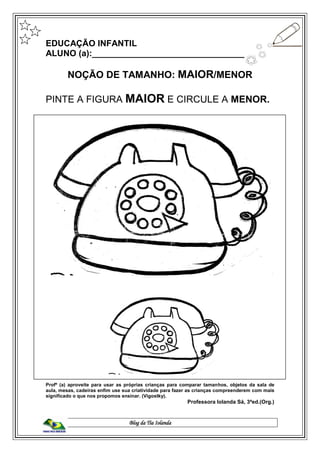 Blog da Tia Iolanda
EDUCAÇÃO INFANTIL
ALUNO (a):_________________________________
NOÇÃO DE TAMANHO: MAIOR/MENOR
PINTE A FIGURA MAIOR E CIRCULE A MENOR.
Profº (a) aproveite para usar as próprias crianças para comparar tamanhos, objetos da sala de
aula, mesas, cadeiras enfim use sua criatividade para fazer as crianças compreenderem com mais
significado o que nos propomos ensinar. (Vigostky).
Professora Iolanda Sá, 3ªed.(Org.)
 