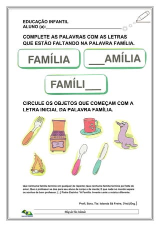 Blog da Tia Iolanda
EDUCAÇÃO INFANTIL
ALUNO (a):________________________________
COMPLETE AS PALAVRAS COM AS LETRAS
QUE ESTÃO FALTANDO NA PALAVRA FAMÍLIA.
CIRCULE OS OBJETOS QUE COMEÇAM COM A
LETRA INICIAL DA PALAVRA FAMÍLIA.
Que nenhuma família termine em qualquer de repente; Que nenhuma família termine por falta de
amor, Que o professor se doe para seu aluno de corpo e de mente; E que nada no mundo separe
os sonhos de bom professor. [...] Padre Zezinho “A Família. Invente cante a música diferente.
Profi, Sora, Tia: Iolanda Sá Freire, 3ªed.(Org.)
 