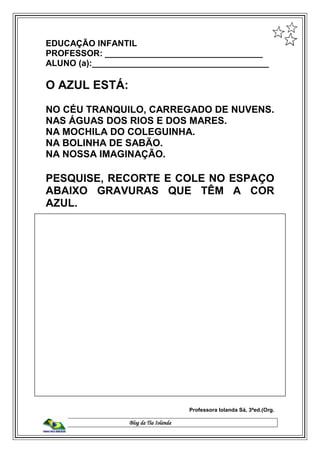 Blog da Tia Iolanda
EDUCAÇÃO INFANTIL
PROFESSOR: _________________________________
ALUNO (a):_____________________________________
O AZUL ESTÁ:
NO CÉU TRANQUILO, CARREGADO DE NUVENS.
NAS ÁGUAS DOS RIOS E DOS MARES.
NA MOCHILA DO COLEGUINHA.
NA BOLINHA DE SABÃO.
NA NOSSA IMAGINAÇÃO.
PESQUISE, RECORTE E COLE NO ESPAÇO
ABAIXO GRAVURAS QUE TÊM A COR
AZUL.
Professora Iolanda Sá, 3ªed.(Org.
 