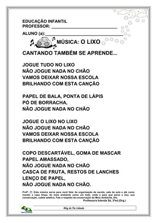 Blog da Tia Iolanda
EDUCAÇÃO INFANTIL
PROFESSOR: ____________________________
ALUNO (a):__________________________________
MÚSICA: O LIXO
CANTANDO TAMBÉM SE APRENDE...
JOGUE TUDO NO LIXO
NÃO JOGUE NADA NO CHÃO
VAMOS DEIXAR NOSSA ESCOLA
BRILHANDO COM ESTA CANÇÃO
PAPEL DE BALA, PONTA DE LÁPIS
PÓ DE BORRACHA,
NÃO JOGUE NADA NO CHÃO
JOGUE O LIXO NO LIXO
NÃO JOGUE NADA NO CHÃO
VAMOS DEIXAR NOSSA ESCOLA
BRILHANDO COM ESTA CANÇÃO
COPO DESCARTÁVEL, GOMA DE MASCAR
PAPEL AMASSADO,
NÃO JOGUE NADA NO CHÃO
CASCA DE FRUTA, RESTOS DE LANCHES
LENÇO DE PAPEL,
NÃO JOGUE NADA NO CHÃO.
Profº. (ª) Esta música serve para você falar da organização da escola, sala de aula e até como
manter a casa limpa, do meio ambiente como um todo, onde e para que serve o lixo, sua
conservação, coleta seletiva. Fale a respeito da conservação do Meio Ambiente. Etc.
Professora Iolanda Sá, 3ªed.(Org.)
 