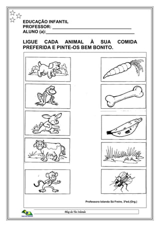 Blog da Tia Iolanda
EDUCAÇÃO INFANTIL
PROFESSOR: _________________________________
ALUNO (a):_____________________________________
LIGUE CADA ANIMAL À SUA COMIDA
PREFERIDA E PINTE-OS BEM BONITO.
Professora Iolanda Sá Freire, 3ªed.(Org.)
 
