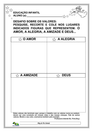 Blog da Tia Iolanda
EDUCAÇÃO INFANTIL
ALUNO (a):___________________________
DESAFIO SOBRE OS VALORES:
PESQUISE, RECORTE E COLE NOS LUGARES
INDICADOS FIGURAS QUE REPRESENTEM: O
AMOR, A ALEGRIA, A AMIZADE E DEUS...
O AMOR A ALEGRIA
A AMIZADE DEUS
Estes valores não terminam aqui, porque o trabalho com os valores nunca se acabam,
devem ser uma constante em nossas vidas e das nossas crianças. Fale de outros
valores. Mostre o seu valor, ensinamos também pelo exemplo.
Professora Iolanda Sá, 3ªed.(Org.)
 