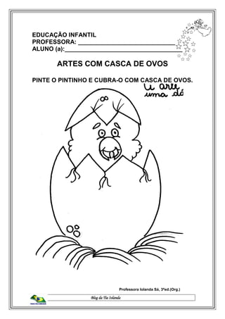 Blog da Tia Iolanda
EDUCAÇÃO INFANTIL
PROFESSORA: _____________________________
ALUNO (a):___________________________________
ARTES COM CASCA DE OVOS
PINTE O PINTINHO E CUBRA-O COM CASCA DE OVOS.
Professora Iolanda Sá, 3ªed.(Org.)
 