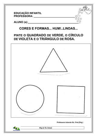 Blog da Tia Iolanda
EDUCAÇÃO INFANTIL
PROFESSORA: _____________________________
ALUNO (a):___________________________________
CORES E FORMAS... HUM!..LINDAS...
PINTE O QUADRADO DE VERDE, O CÍRCULO
DE VIOLETA E O TRIÂNGULO DE ROSA.
Professora Iolanda Sá, 3ªed.(Org.)
 