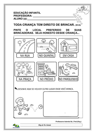 Blog da Tia Iolanda
EDUCAÇÃO INFANTIL
PROFESSORA: _____________________________
ALUNO (a):___________________________________
TODA CRIANÇA TEM DIREITO DE BRINCAR. (ECA)
PINTE O LOCAL PREFERIDO DE SUAS
BRINCADEIRAS. SEJA HONESTO DESDE CRIANÇA...
Professora Iolanda Sá, 3ªed.(Org.)
 