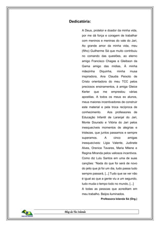 Blog da Tia Iolanda
Dedicatória:
A Deus, protetor e doador da minha vida,
por me dá força e coragem de trabalhar
com meninos e meninas do vale do Jari,
Ao grande amor da minha vida, meu
(filho) Guilherme Sá que muito contribuiu
no comando das questões, ao eterno
amigo Francisco Chagas e Gleibson da
Gama amigo das mídias, À minha
mãezinha Diquinha, minha musa
inspiradora, Ana Claudia Peixoto de
Cristo orientadora do meu TCC pelos
preciosos ensinamentos, à amiga Gleice
Kerler que me emprestou várias
apostilas. A todos os meus ex alunos,
meus maiores incentivadores de construir
este material e pela troca recíproca de
conhecimento. Aos professores de
Educação Infantil de Laranjal do Jari,
Monte Dourado e Vitória do Jari pelos
inesquecíveis momentos de alegrias e
tristezas, que juntos passamos e sempre
superamos. A cinco amigas
inesquecíveis: Lígia Valente, Judinete
Alves, Orenice Tavares, Maria Milene e
Regina Miranda pelos valiosos incentivos.
Como diz Lulu Santos em uma de suas
canções: “Nada do que foi será de novo
do jeito que já foi um dia, tudo passa tudo
sempre passará, [...] Tudo que se ver não
é igual ao que a gente viu a um segundo,
tudo muda o tempo todo no mundo, [...]
A todas as pessoas que acreditam em
meu trabalho. Beijos iluminados.
Professora Iolanda Sá (Org.)
 
