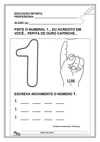 Blog da Tia Iolanda
EDUCAÇÃO INFANTIL
PROFESSORA: _____________________________
ALUNO (a):________________________________
PINTE O NUMERAL 1... EU ACREDITO EM
VOCÊ... PEPITA DE OURO CAPRICHE...
ESCREVA NOVAMENTE O NÚMERO 1.
1 ___ ___ ___ ___
1 ___ ___ ___ ___
1 ___ ___ ___ ___
Professora Iolanda Sá, 3ªed.(Org.)
 