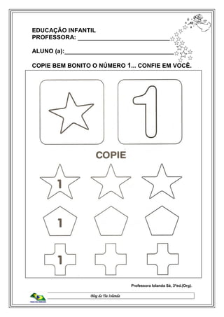 Blog da Tia Iolanda
EDUCAÇÃO INFANTIL
PROFESSORA: ____________________________
ALUNO (a):___________________________________
COPIE BEM BONITO O NÚMERO 1... CONFIE EM VOCÊ.
Professora Iolanda Sá, 3ªed.(Org).
 