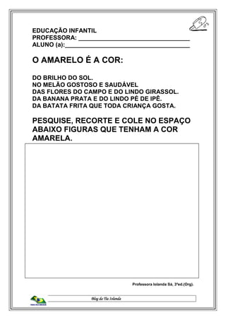 Blog da Tia Iolanda
EDUCAÇÃO INFANTIL
PROFESSORA: _________________________________
ALUNO (a):_____________________________________
O AMARELO É A COR:
DO BRILHO DO SOL.
NO MELÃO GOSTOSO E SAUDÁVEL
DAS FLORES DO CAMPO E DO LINDO GIRASSOL.
DA BANANA PRATA E DO LINDO PÉ DE IPÊ.
DA BATATA FRITA QUE TODA CRIANÇA GOSTA.
PESQUISE, RECORTE E COLE NO ESPAÇO
ABAIXO FIGURAS QUE TENHAM A COR
AMARELA.
Professora Iolanda Sá, 3ªed.(Org).
 