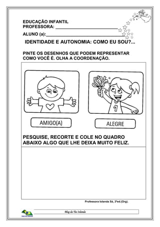 Blog da Tia Iolanda
EDUCAÇÃO INFANTIL
PROFESSORA: ____________________________
ALUNO (a):__________________________________
IDENTIDADE E AUTONOMIA: COMO EU SOU?...
PINTE OS DESENHOS QUE PODEM REPRESENTAR
COMO VOCÊ É. OLHA A COORDENAÇÃO.
PESQUISE, RECORTE E COLE NO QUADRO
ABAIXO ALGO QUE LHE DEIXA MUITO FELIZ.
Professora Iolanda Sá, 3ªed.(Org).
 