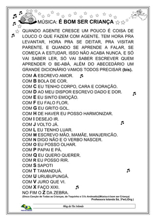 Blog da Tia Iolanda
MÚSICA: É BOM SER CRIANÇA
QUANDO AGENTE CRESCE UM POUCO É COISA DE
LOUCO O QUE FAZEM COM AGENTE. TEM HORA PRA
LEVANTAR, HORA PRA SE DEITAR, PRA VISITAR
PARENTE. E QUANDO SE APRENDE A FALAR, SE
COMEÇA A ESTUDAR, ISSO NÃO ACABA NUNCA, E SÓ
VAI SABER LER, SÓ VAI SABER ESCREVER QUEM
APRENDER O BE-ABÁ, ALÉM DO ABECEDÁRIO UM
GRANDE DICIONÁRIO VAMOS TODOS PRECISAR (bis).
COM A ESCREVO AMOR.
COM B BOLA DE COR.
COM C EU TENHO CORPO, CARA E CORAÇÃO.
COM D AO MEU DISPOR ESCREVO DADO E DOR.
COM E EU SINTO EMOÇÃO.
COM F EU FALO FLOR.
COM G EU GRITO GOL.
COM H DE HAVER EU POSSO HARMONIZAR.
COM I DESEJO IR.
COM J VOLTO JÁ.
COM L EU TENHO LUAR.
COM M ESCREVO MÃO, MAMÃE, MANJERICÃO.
COM N DIGO NÃO E O VERBO NASCER.
COM O EU POSSO OLHAR.
COM P PAPAI E PÁ.
COM Q EU QUERO QUERER.
COM R EU POSSO RIR.
COM S SAPOTI
COM T TAMANDUÁ.
COM U URUBUPUNGÁ.
COM V JURO QUE VI.
COM X FAÇO XIXI.
NO FIM O Z DA ZEBRA.
(Disco Canção de Todas as Crianças, de Toquinho e Elifa Andreatto)(Música é bom ser Criança)
Professora Iolanda Sá, 3ªed.(Org.)
 
