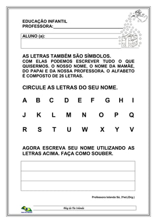 Blog da Tia Iolanda
EDUCAÇÃO INFANTIL
PROFESSORA:______________________________
ALUNO (a):
AS LETRAS TAMBÉM SÃO SÍMBOLOS.
COM ELAS PODEMOS ESCREVER TUDO O QUE
QUISERMOS. O NOSSO NOME, O NOME DA MAMÃE,
DO PAPAI E DA NOSSA PROFESSORA. O ALFABETO
É COMPOSTO DE 26 LETRAS.
CIRCULE AS LETRAS DO SEU NOME.
A B C D E F G H I
J K L M N O P Q
R S T U W X Y V
AGORA ESCREVA SEU NOME UTILIZANDO AS
LETRAS ACIMA. FAÇA COMO SOUBER.
Professora Iolanda Sá, 3ªed.(Org.)
 
