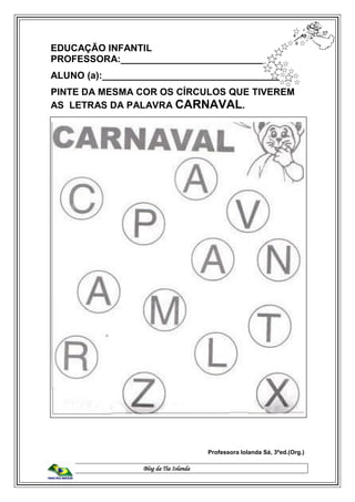 Blog da Tia Iolanda
EDUCAÇÃO INFANTIL
PROFESSORA:____________________________
ALUNO (a):__________________________________
PINTE DA MESMA COR OS CÍRCULOS QUE TIVEREM
AS LETRAS DA PALAVRA CARNAVAL.
Professora Iolanda Sá, 3ªed.(Org.)
 