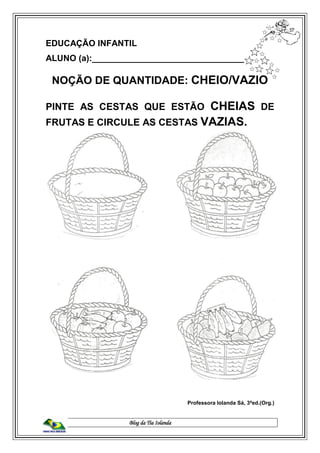 Blog da Tia Iolanda
EDUCAÇÃO INFANTIL
ALUNO (a):________________________________
NOÇÃO DE QUANTIDADE: CHEIO/VAZIO
PINTE AS CESTAS QUE ESTÃO CHEIAS DE
FRUTAS E CIRCULE AS CESTAS VAZIAS.
Professora Iolanda Sá, 3ªed.(Org.)
 