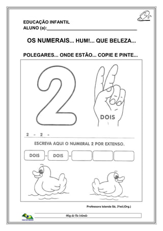 Blog da Tia Iolanda
EDUCAÇÃO INFANTIL
ALUNO (a):_____________________________________
OS NUMERAIS... HUM!... QUE BELEZA...
POLEGARES... ONDE ESTÃO... COPIE E PINTE...
Professora Iolanda Sá, 3ªed.(Org.)
 