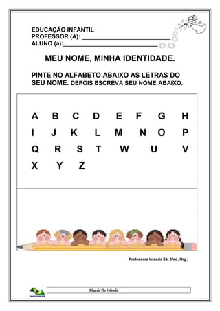 Blog da Tia Iolanda
EDUCAÇÃO INFANTIL
PROFESSOR (A): ____________________________
ALUNO (a):______________________________
MEU NOME, MINHA IDENTIDADE.
PINTE NO ALFABETO ABAIXO AS LETRAS DO
SEU NOME. DEPOIS ESCREVA SEU NOME ABAIXO.
A B C D E F G H
I J K L M N O P
Q R S T W U V
X Y Z
Professora Iolanda Sá, 3ªed.(Org.)
 