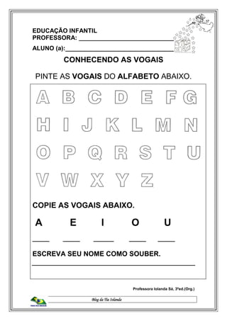Blog da Tia Iolanda
EDUCAÇÃO INFANTIL
PROFESSORA: ____________________________
ALUNO (a):________________________________
CONHECENDO AS VOGAIS
PINTE AS VOGAIS DO ALFABETO ABAIXO.
COPIE AS VOGAIS ABAIXO.
A E I O U
_____ _____ ______ _____ _____
ESCREVA SEU NOME COMO SOUBER.
Professora Iolanda Sá, 3ªed.(Org.)
 