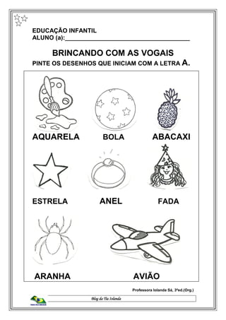 Blog da Tia Iolanda
EDUCAÇÃO INFANTIL
ALUNO (a):_____________________________________
BRINCANDO COM AS VOGAIS
PINTE OS DESENHOS QUE INICIAM COM A LETRA A.
AQUARELA BOLA ABACAXI
ESTRELA ANEL FADA
ARANHA AVIÃO
Professora Iolanda Sá, 3ªed.(Org.)
 
