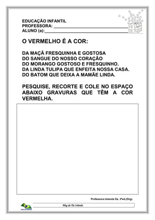Blog da Tia Iolanda
EDUCAÇÃO INFANTIL
PROFESSORA: _________________________________
ALUNO (a):_____________________________________
O VERMELHO É A COR:
DA MAÇÃ FRESQUINHA E GOSTOSA
DO SANGUE DO NOSSO CORAÇÃO
DO MORANGO GOSTOSO E FRESQUINHO.
DA LINDA TULIPA QUE ENFEITA NOSSA CASA.
DO BATOM QUE DEIXA A MAMÃE LINDA.
PESQUISE, RECORTE E COLE NO ESPAÇO
ABAIXO GRAVURAS QUE TÊM A COR
VERMELHA.
Professora Iolanda Sá, 3ªed.(Org).
 
