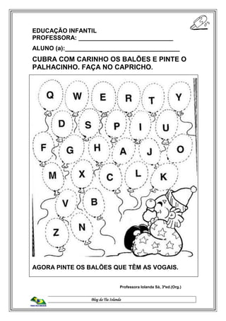 Blog da Tia Iolanda
EDUCAÇÃO INFANTIL
PROFESSORA: ____________________________
ALUNO (a):__________________________________
CUBRA COM CARINHO OS BALÕES E PINTE O
PALHACINHO. FAÇA NO CAPRICHO.
AGORA PINTE OS BALÕES QUE TÊM AS VOGAIS.
Professora Iolanda Sá, 3ªed.(Org.)
 