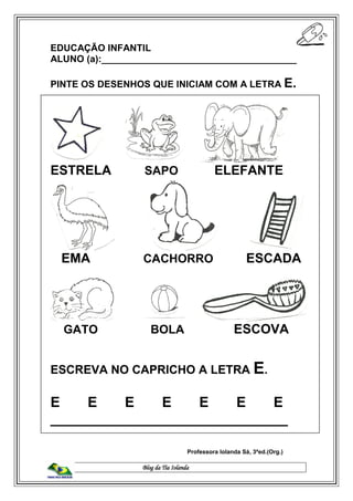 Blog da Tia Iolanda
EDUCAÇÃO INFANTIL
ALUNO (a):_____________________________________
PINTE OS DESENHOS QUE INICIAM COM A LETRA E.
ESTRELA SAPO ELEFANTE
EMA CACHORRO ESCADA
GATO BOLA ESCOVA
ESCREVA NO CAPRICHO A LETRA E.
E E E E E E E
______________________________
Professora Iolanda Sá, 3ªed.(Org.)
 