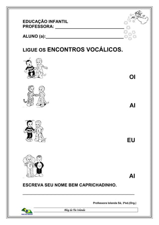 Blog da Tia Iolanda
EDUCAÇÃO INFANTIL
PROFESSORA: _____________________________
ALUNO (a):__________________________________
LIGUE OS ENCONTROS VOCÁLICOS.
OI
AI
EU
AI
ESCREVA SEU NOME BEM CAPRICHADINHO.
_______________________________________________
Professora Iolanda Sá, 3ªed.(Org.)
 