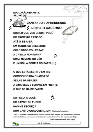 Blog da Tia Iolanda
EDUCAÇÃO INFANTIL
ALUNO (a):______________________________________
CANTANDO E APRENDENDO
MÚSICA: O CADERNO
SOU EU QUE VOU SEGUIR VOCÊ
DO PRIMEIRO RABISCO
ATÉ O BE-A-BÁ.
EM TODOS OS DESENHOS
COLORIDOS VOU ESTAR
A CASA, A MONTANHA
DUAS NUVENS NO CÉU
E UM SOL A SORRIR NO PAPEL [...]
O QUE ESTÁ ESCRITO EM MIM
COMIGO FICARÁ GUARDADO
SE LHE DÁ PRAZER
A VIDA SEGUE SEMPRE EM FRENTE
O QUE SE HÁ DE FAZER
SÓ PEÇO, A VOCÊ
UM FAVOR, SE PUDER
NÃO ME ESQUEÇA
NUM CANTO QUALQUER... (2X) (Música de Toquinho).
Profº. (ª) Organizar a vida de nossas crianças é nossa tarefa também, use a música para falar dos
materiais didáticos, como e o momento de serem usados. Das orelhas dos cadernos etc. Beijos.
Professora Iolanda Sá, 3ªed.(Org.)
 