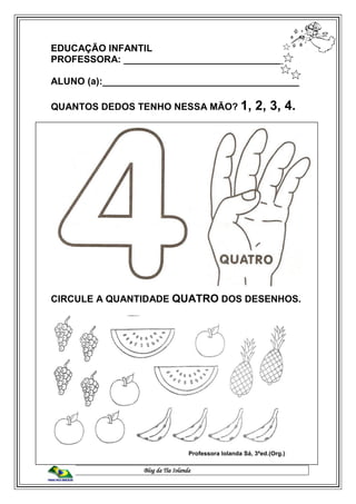 Blog da Tia Iolanda
EDUCAÇÃO INFANTIL
PROFESSORA: ______________________________
ALUNO (a):_____________________________________
QUANTOS DEDOS TENHO NESSA MÃO? 1, 2, 3, 4.
CIRCULE A QUANTIDADE QUATRO DOS DESENHOS.
Professora Iolanda Sá, 3ªed.(Org.)
 