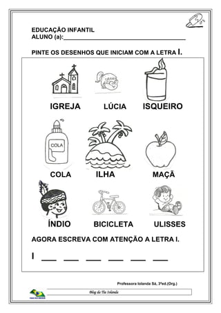 Blog da Tia Iolanda
EDUCAÇÃO INFANTIL
ALUNO (a):_____________________________________
PINTE OS DESENHOS QUE INICIAM COM A LETRA I.
IGREJA LÚCIA ISQUEIRO
COLA ILHA MAÇÃ
ÍNDIO BICICLETA ULISSES
AGORA ESCREVA COM ATENÇÃO A LETRA I.
I ___ ___ ___ ___ ___ ___
Professora Iolanda Sá, 3ªed.(Org.)
 