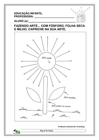 Blog da Tia Iolanda
EDUCAÇÃO INFANTIL
PROFESSORA: ___________________________
ALUNO (a):________________________________
FAZENDO ARTE... COM FÓSFORO, FOLHA SECA
E MILHO. CAPRICHE NA SUA ARTE.
Professora Iolanda Sá, 3ªed.(Org.)
 