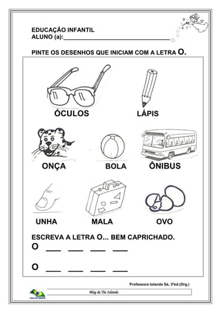Blog da Tia Iolanda
EDUCAÇÃO INFANTIL
ALUNO (a):_________________________________
PINTE OS DESENHOS QUE INICIAM COM A LETRA O.
ÓCULOS LÁPIS
ONÇA BOLA ÔNIBUS
UNHA MALA OVO
ESCREVA A LETRA O... BEM CAPRICHADO.
O ___ ___ ___ ___
O ___ ___ ___ ___
Professora Iolanda Sá, 3ªed.(Org.)
 