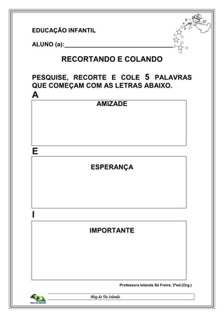 Blog da Tia Iolanda
EDUCAÇÃO INFANTIL
ALUNO (a):_________________________________
RECORTANDO E COLANDO
PESQUISE, RECORTE E COLE 5 PALAVRAS
QUE COMEÇAM COM AS LETRAS ABAIXO.
A
AMIZADE
E
ESPERANÇA
I
IMPORTANTE
Professora Iolanda Sá Freire, 3ªed.(Org.)
 