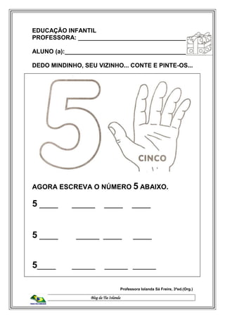 Blog da Tia Iolanda
EDUCAÇÃO INFANTIL
PROFESSORA: _________________________________
ALUNO (a):_____________________________________
DEDO MINDINHO, SEU VIZINHO... CONTE E PINTE-OS...
AGORA ESCREVA O NÚMERO 5 ABAIXO.
5 ____ _____ ____ ____
5 ____ _____ ____ ____
5____ _____ _____ _____
Professora Iolanda Sá Freire, 3ªed.(Org.)
 