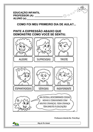 Blog da Tia Iolanda
EDUCAÇÃO INFANTIL
PROFESSOR (A): _______________________
ALUNO (a):________________________________
COMO FOI MEU PRIMEIRO DIA DE AULA?...
PINTE A EXPRESSÃO ABAIXO QUE
DEMONSTRE COMO VOCÊ SE SENTIU.
Professora Iolanda Sá, 3ªed.(Org.)
 