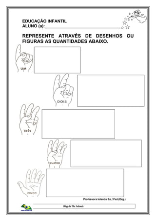Blog da Tia Iolanda
EDUCAÇÃO INFANTIL
ALUNO (a):__________________________________
REPRESENTE ATRAVÉS DE DESENHOS OU
FIGURAS AS QUANTIDADES ABAIXO.
Professora Iolanda Sá, 3ªed.(Org.)
 